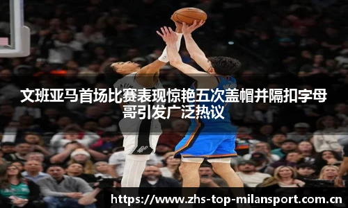 文班亚马首场比赛表现惊艳五次盖帽并隔扣字母哥引发广泛热议